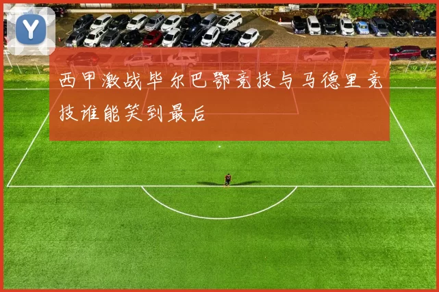 西甲激战毕尔巴鄂竞技与马德里竞技谁能笑到最后