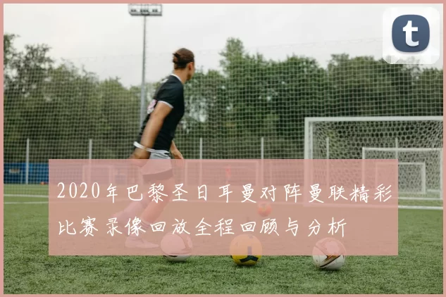 2020年巴黎圣日耳曼对阵曼联精彩比赛录像回放全程回顾与分析