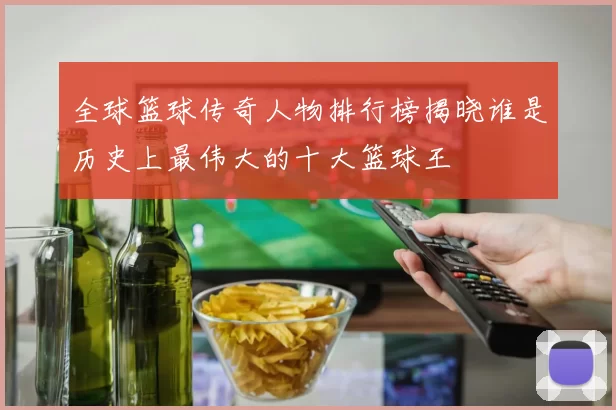 全球篮球传奇人物排行榜揭晓谁是历史上最伟大的十大篮球王