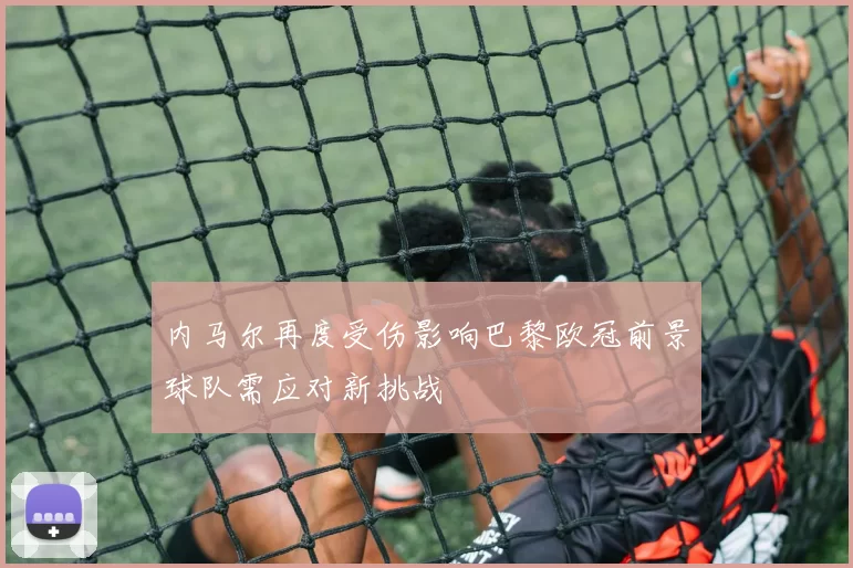 内马尔再度受伤影响巴黎欧冠前景球队需应对新挑战