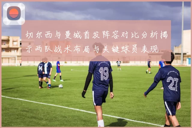 切尔西与曼城首发阵容对比分析揭示两队战术布局与关键球员表现