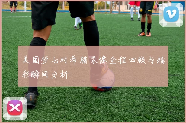 美国梦七对希腊录像全程回顾与精彩瞬间分析