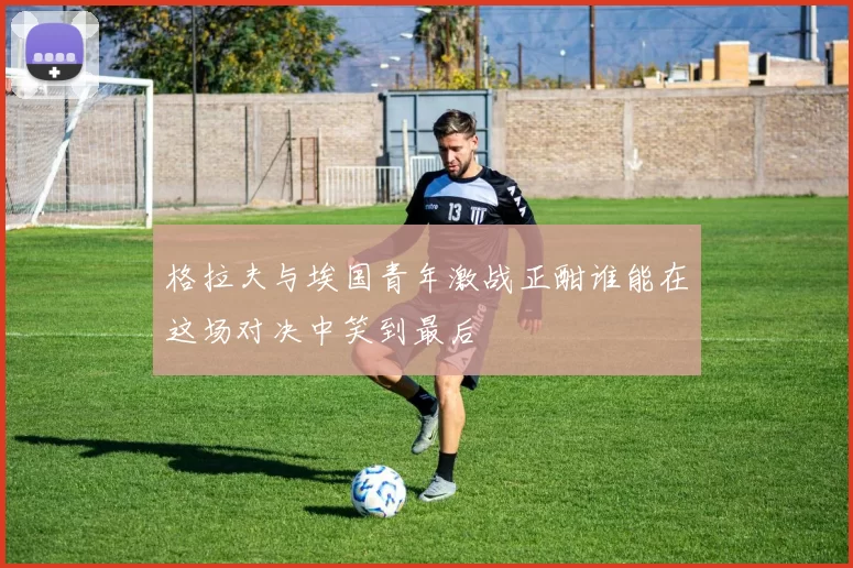 格拉夫与埃国青年激战正酣谁能在这场对决中笑到最后