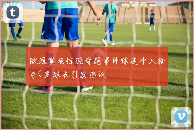 欧冠赛场惊现奇葩事件球迷冲入抢夺C罗球衣引发热议