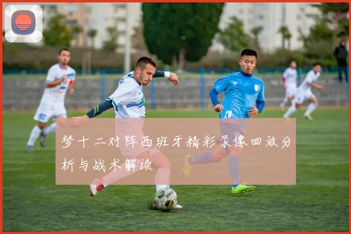 梦十二对阵西班牙精彩录像回放分析与战术解读