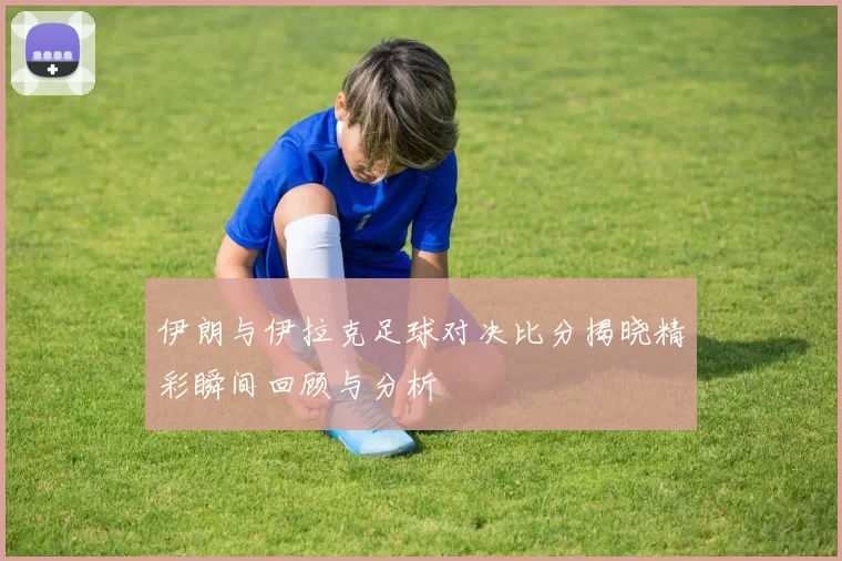 伊朗与伊拉克足球对决比分揭晓精彩瞬间回顾与分析