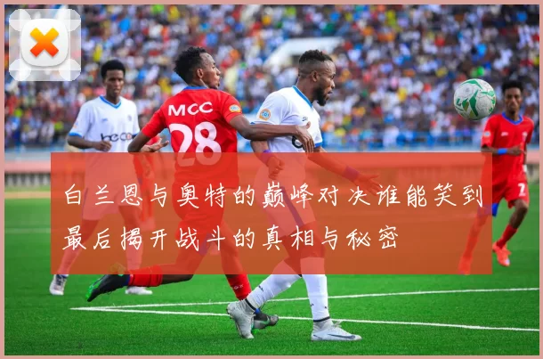 白兰恩与奥特的巅峰对决谁能笑到最后揭开战斗的真相与秘密