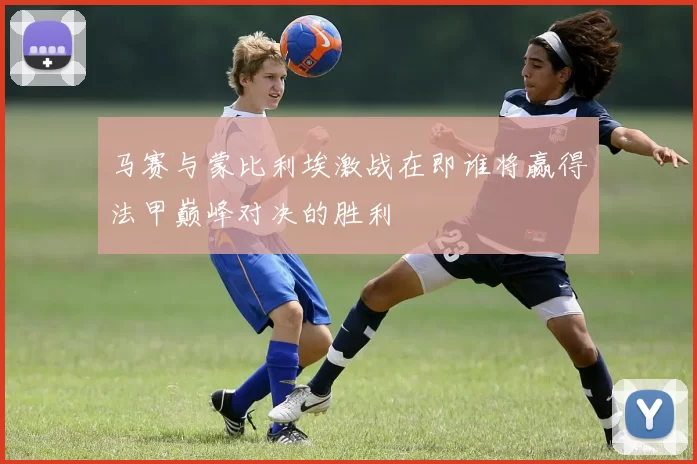 马赛与蒙比利埃激战在即谁将赢得法甲巅峰对决的胜利